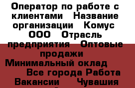 Оператор по работе с клиентами › Название организации ­ Комус, ООО › Отрасль предприятия ­ Оптовые продажи › Минимальный оклад ­ 30 000 - Все города Работа » Вакансии   . Чувашия респ.,Алатырь г.